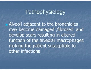 Pathophysiology
 Alveoli adjacent to the bronchioles
may become damaged ,fibrosed and
develop scars resulting in altered
function of the alveolar macrophages
making the patient susceptible to
other infections
 