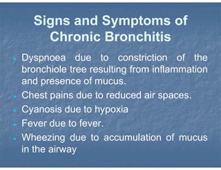 Signs and Symptoms of
Chronic Bronchitis
 Dyspnoea due to constriction of the
bronchiole tree resulting from inflammation
and presence of mucus.
 Chest pains due to reduced air spaces.
 Cyanosis due to hypoxia
 Fever due to fever.
 Wheezing due to accumulation of mucus
in the airway
 
