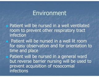 Environment
 Patient will be nursed in a well ventilated
room to prevent other respiratory tract
infection
 Patient will be nursed in a well lit room
for easy observation and for orientation to
time and place
 Patient will be nursed in a general ward
but reverse barrier nursing will be used to
prevent acquisition of nosocomial
infections
 