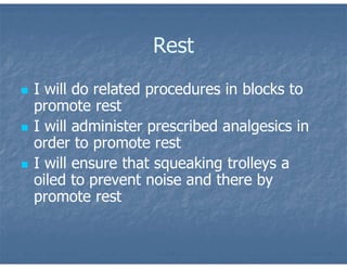 Rest
 I will do related procedures in blocks to
promote rest
 I will administer prescribed analgesics in
order to promote rest
 I will ensure that squeaking trolleys a
oiled to prevent noise and there by
promote rest
 