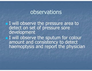 observations
 I will observe the pressure area to
detect on set of pressure sore
development
 I will observe the sputum for colour
amount and consistency to detect
haemoptysis and report the physician
 