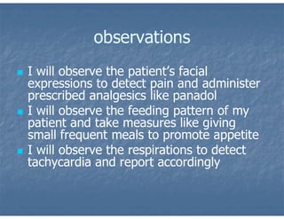 observations
 I will observe the patient’s facial
expressions to detect pain and administer
prescribed analgesics like panadol
 I will observe the feeding pattern of my
patient and take measures like giving
small frequent meals to promote appetite
 I will observe the respirations to detect
tachycardia and report accordingly
 