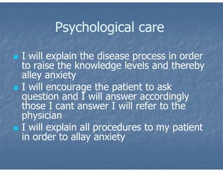 Psychological care
 I will explain the disease process in order
to raise the knowledge levels and thereby
alley anxiety
 I will encourage the patient to ask
question and I will answer accordingly
those I cant answer I will refer to the
physician
 I will explain all procedures to my patient
in order to allay anxiety
 