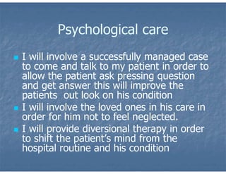 Psychological care
 I will involve a successfully managed case
to come and talk to my patient in order to
allow the patient ask pressing question
and get answer this will improve the
patients out look on his condition
 I will involve the loved ones in his care in
order for him not to feel neglected.
 I will provide diversional therapy in order
to shift the patient’s mind from the
hospital routine and his condition
 