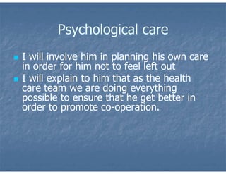Psychological care
 I will involve him in planning his own care
in order for him not to feel left out
 I will explain to him that as the health
care team we are doing everything
possible to ensure that he get better in
order to promote co-operation.
 