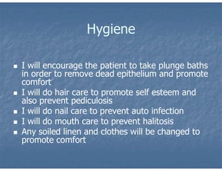 Hygiene
 I will encourage the patient to take plunge baths
in order to remove dead epithelium and promote
comfort
 I will do hair care to promote self esteem and
also prevent pediculosis
 I will do nail care to prevent auto infection
 I will do mouth care to prevent halitosis
 Any soiled linen and clothes will be changed to
promote comfort
 