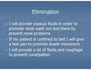 Elimination
 I will provide copious fluids in order to
promote renal wash out and there by
prevent renal problems
 If my patient is confined to bed I will give
a bed pan to promote bowel movement
 I will provide a lot of fluids and roughage
to prevent constipation
 