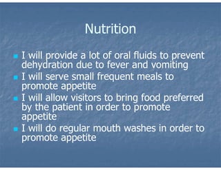 Nutrition
 I will provide a lot of oral fluids to prevent
dehydration due to fever and vomiting
 I will serve small frequent meals to
promote appetite
 I will allow visitors to bring food preferred
by the patient in order to promote
appetite
 I will do regular mouth washes in order to
promote appetite
 