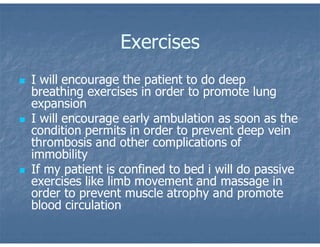 Exercises
 I will encourage the patient to do deep
breathing exercises in order to promote lung
expansion
 I will encourage early ambulation as soon as the
condition permits in order to prevent deep vein
thrombosis and other complications of
immobility
 If my patient is confined to bed i will do passive
exercises like limb movement and massage in
order to prevent muscle atrophy and promote
blood circulation
 