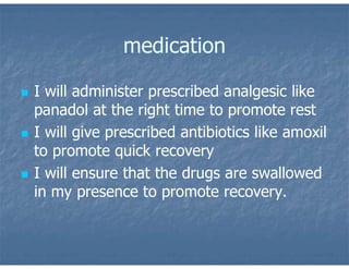 medication
 I will administer prescribed analgesic like
panadol at the right time to promote rest
 I will give prescribed antibiotics like amoxil
to promote quick recovery
 I will ensure that the drugs are swallowed
in my presence to promote recovery.
 