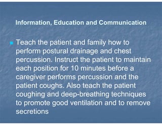 Information, Education and Communication
 Teach the patient and family how to
perform postural drainage and chest
percussion. Instruct the patient to maintain
each position for 10 minutes before a
caregiver performs percussion and the
patient coughs. Also teach the patient
coughing and deep-breathing techniques
to promote good ventilation and to remove
secretions
 