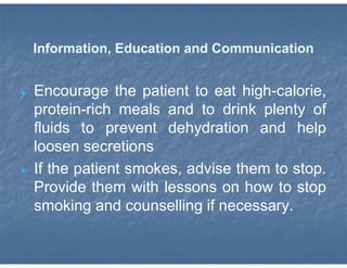 Information, Education and Communication
 Encourage the patient to eat high-calorie,
protein-rich meals and to drink plenty of
fluids to prevent dehydration and help
loosen secretions
 If the patient smokes, advise them to stop.
Provide them with lessons on how to stop
smoking and counselling if necessary.
 