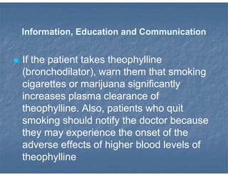 Information, Education and Communication
 If the patient takes theophylline
(bronchodilator), warn them that smoking
cigarettes or marijuana significantly
increases plasma clearance of
theophylline. Also, patients who quit
smoking should notify the doctor because
they may experience the onset of the
adverse effects of higher blood levels of
theophylline
 