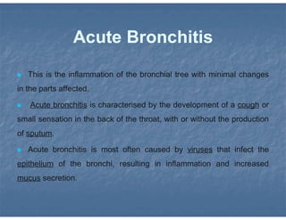Acute Bronchitis
 This is the inflammation of the bronchial tree with minimal changes
in the parts affected.
 Acute bronchitis is characterised by the development of a cough or
small sensation in the back of the throat, with or without the production
of sputum.
 Acute bronchitis is most often caused by viruses that infect the
epithelium of the bronchi, resulting in inflammation and increased
mucus secretion.
 