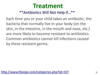 Treatment
           **Antibiotics Will Not Help if…**
   Each time you or your child takes an antibiotic, the
   bacteria that normally live in your body (on the
   skin, in the intestine, in the mouth and nose, etc.)
   are more likely to become resistant to antibiotics.
   Common antibiotics cannot kill infections caused
   by these resistant germs.




http://www.fitango.com/categories.php?id=157              9
 