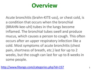 Overview
   Acute bronchitis (brahn-KITE-uss), or chest cold, is
   a condition that occurs when the bronchial
   (BRAHN-kee-uhl) tubes in the lungs become
   inflamed. The bronchial tubes swell and produce
   mucus, which causes a person to cough. This often
   occurs after an upper respiratory infection like a
   cold. Most symptoms of acute bronchitis (chest
   pain, shortness of breath, etc.) last for up to 2
   weeks, but the cough can last for up to 8 weeks in
   some people.
http://www.fitango.com/categories.php?id=157              1
 