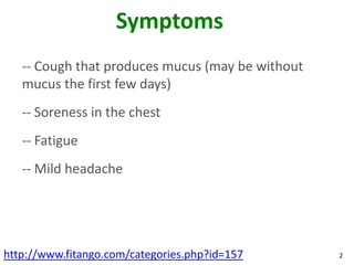 Symptoms
   -- Cough that produces mucus (may be without
   mucus the first few days)
   -- Soreness in the chest
   -- Fatigue
   -- Mild headache




http://www.fitango.com/categories.php?id=157      2
 