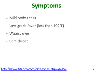 Symptoms
   -- Mild body aches
   -- Low-grade fever (less than 102°F)
   -- Watery eyes
   -- Sore throat




http://www.fitango.com/categories.php?id=157   3
 
