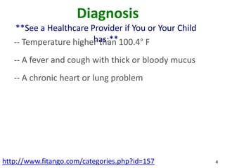 Diagnosis
    **See a Healthcare Provider if You or Your Child
                        has:**
   -- Temperature higher than 100.4° F
   -- A fever and cough with thick or bloody mucus
   -- A chronic heart or lung problem




http://www.fitango.com/categories.php?id=157           4
 