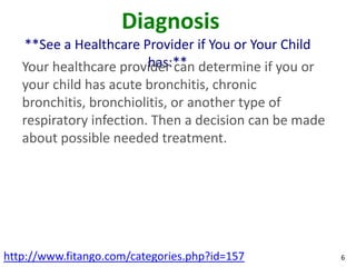 Diagnosis
   **See a Healthcare Provider if You or Your Child
                         has:**
   Your healthcare provider can determine if you or
   your child has acute bronchitis, chronic
   bronchitis, bronchiolitis, or another type of
   respiratory infection. Then a decision can be made
   about possible needed treatment.




http://www.fitango.com/categories.php?id=157            6
 