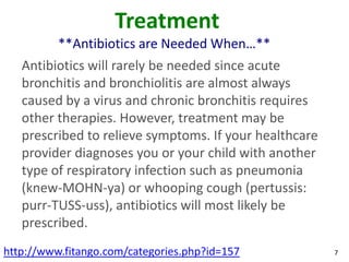 Treatment
          **Antibiotics are Needed When…**
   Antibiotics will rarely be needed since acute
   bronchitis and bronchiolitis are almost always
   caused by a virus and chronic bronchitis requires
   other therapies. However, treatment may be
   prescribed to relieve symptoms. If your healthcare
   provider diagnoses you or your child with another
   type of respiratory infection such as pneumonia
   (knew-MOHN-ya) or whooping cough (pertussis:
   purr-TUSS-uss), antibiotics will most likely be
   prescribed.
http://www.fitango.com/categories.php?id=157            7
 