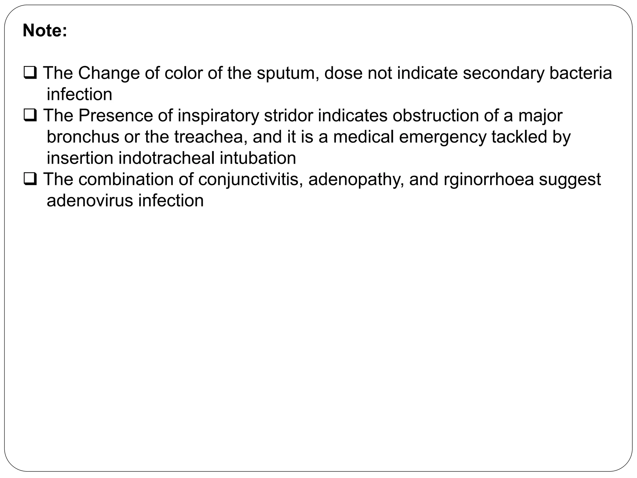 Note:
 The Change of color of the sputum, dose not indicate secondary bacteria
infection
 The Presence of inspiratory stridor indicates obstruction of a major
bronchus or the treachea, and it is a medical emergency tackled by
insertion indotracheal intubation
 The combination of conjunctivitis, adenopathy, and rginorrhoea suggest
adenovirus infection
 