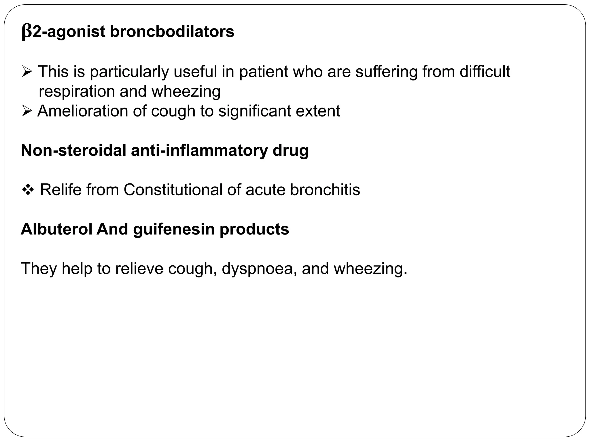 β2-agonist broncbodilators
 This is particularly useful in patient who are suffering from difficult
respiration and wheezing
 Amelioration of cough to significant extent
Non-steroidal anti-inflammatory drug
 Relife from Constitutional of acute bronchitis
Albuterol And guifenesin products
They help to relieve cough, dyspnoea, and wheezing.
 