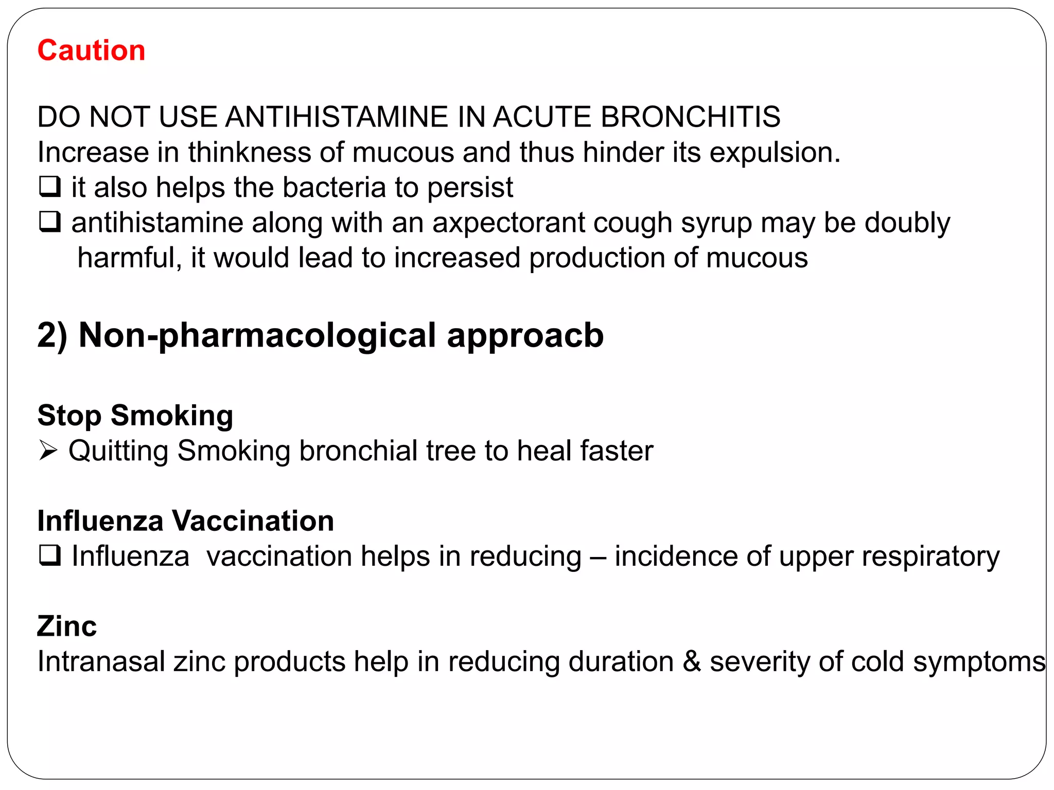 Caution
DO NOT USE ANTIHISTAMINE IN ACUTE BRONCHITIS
Increase in thinkness of mucous and thus hinder its expulsion.
 it also helps the bacteria to persist
 antihistamine along with an axpectorant cough syrup may be doubly
harmful, it would lead to increased production of mucous
2) Non-pharmacological approacb
Stop Smoking
 Quitting Smoking bronchial tree to heal faster
Influenza Vaccination
 Influenza vaccination helps in reducing – incidence of upper respiratory
Zinc
Intranasal zinc products help in reducing duration & severity of cold symptoms
 