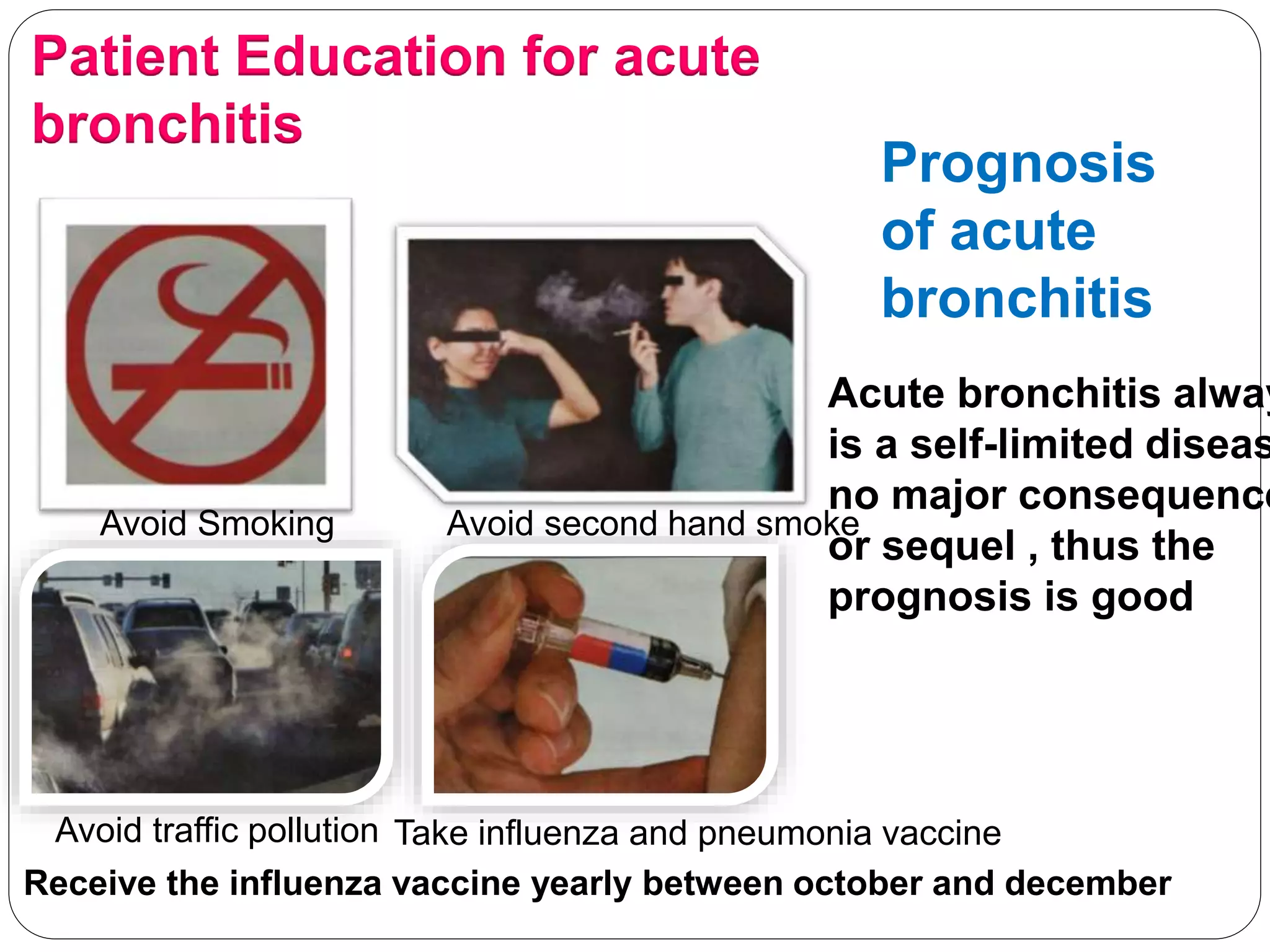 Patient Education for acute
bronchitis
Avoid Smoking Avoid second hand smoke
Avoid traffic pollution Take influenza and pneumonia vaccine
Receive the influenza vaccine yearly between october and december
Prognosis
of acute
bronchitis
Acute bronchitis alway
is a self-limited diseas
no major consequence
or sequel , thus the
prognosis is good
 