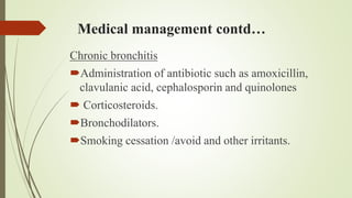 Medical management contd…
Chronic bronchitis
Administration of antibiotic such as amoxicillin,
clavulanic acid, cephalosporin and quinolones
 Corticosteroids.
Bronchodilators.
Smoking cessation /avoid and other irritants.
 