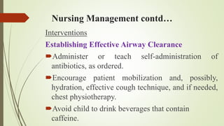 Nursing Management contd…
Interventions
Establishing Effective Airway Clearance
Administer or teach self-administration of
antibiotics, as ordered.
Encourage patient mobilization and, possibly,
hydration, effective cough technique, and if needed,
chest physiotherapy.
Avoid child to drink beverages that contain
caffeine.
 