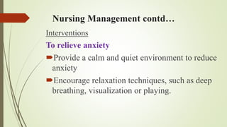 Nursing Management contd…
Interventions
To relieve anxiety
Provide a calm and quiet environment to reduce
anxiety
Encourage relaxation techniques, such as deep
breathing, visualization or playing.
 