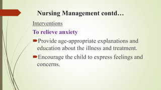 Nursing Management contd…
Interventions
To relieve anxiety
Provide age-appropriate explanations and
education about the illness and treatment.
Encourage the child to express feelings and
concerns.
 