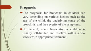 Prognosis
The prognosis for bronchitis in children can
vary depending on various factors such as the
age of the child, the underlying cause of the
bronchitis, and the severity of the symptoms.
 In general, acute bronchitis in children is
usually self-limited and resolves within a few
weeks with appropriate treatment.
 