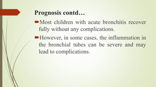 Prognosis contd…
Most children with acute bronchitis recover
fully without any complications.
However, in some cases, the inflammation in
the bronchial tubes can be severe and may
lead to complications.
 