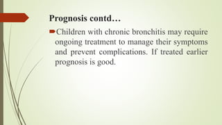 Prognosis contd…
Children with chronic bronchitis may require
ongoing treatment to manage their symptoms
and prevent complications. If treated earlier
prognosis is good.
 