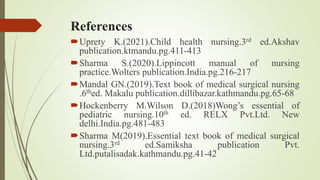 References
Uprety K.(2021).Child health nursing.3rd ed.Akshav
publication.ktmandu.pg.411-413
Sharma S.(2020).Lippincott manual of nursing
practice.Wolters publication.India.pg.216-217
Mandal GN.(2019).Text book of medical surgical nursing
.6thed. Makalu publication.dillibazar.kathmandu.pg.65-68
Hockenberry M.Wilson D.(2018)Wong’s essential of
pediatric nursing.10th ed. RELX Pvt.Ltd. New
delhi.India.pg.481-483
Sharma M(2019).Essential text book of medical surgical
nursing.3rd ed.Samiksha publication Pvt.
Ltd.putalisadak.kathmandu.pg.41-42
 