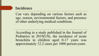 Incidence
Can vary depending on various factors such as
age, season, environmental factors, and presence
of other underlying medical conditions.
According to a study published in the Journal of
Pediatrics in 2019(US), the incidence of acute
bronchitis in children aged 0-17 years was
approximately 12.2 cases per 1000 person-years.
 