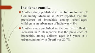 Incidence contd…
Another study published in the Indian Journal of
Community Medicine in 2019 reported that the
prevalence of bronchitis among school-aged
children in an urban area of India was 4.8%.
Another study published in the Journal of Health
Research in 2018 reported that the prevalence of
bronchitis, among children aged 0-5 years in a
urban community in Nepal was 20.7%.
 