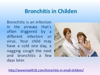 Bronchitis in Childen
Bronchitis is an infection
in the airways that's
often triggered by a
different infection or
virus. Your child may
have a cold one day, a
nagging cough the next
and bronchitis a few
days later.

http://www.health32.com/bronchitis-in-small-children/
 