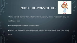 NURSES RESPONSIBILITIES
•Nurse should monitor the patient’s blood pressure, pulse, respiratory rate, and
breathing sounds.
•Teach the patients that how to use inhalers.
•Instruct the patient to avoid respiratory irritants, such as smoke, dust, and strong
smell.
 