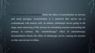• Anticholinergic bronchodilators block the effect of acetylcholine on airways
and nasal passages. Acetylcholine is a chemical that nerves use to
communicate with muscle cells. In asthma, cholinergic nerves going to the
lungs cause narrowing of the airways by stimulating muscles surrounding the
airways to contract. The "anticholinergic" effect of anticholinergic
bronchodilators blocks the effect of cholinergic nerves, causing the muscles
to relax and airways to dilate.
 