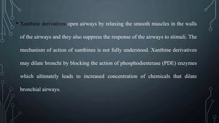 • Xanthine derivatives open airways by relaxing the smooth muscles in the walls
of the airways and they also suppress the response of the airways to stimuli. The
mechanism of action of xanthines is not fully understood. Xanthine derivatives
may dilate bronchi by blocking the action of phosphodiesterase (PDE) enzymes
which ultimately leads to increased concentration of chemicals that dilate
bronchial airways.
 