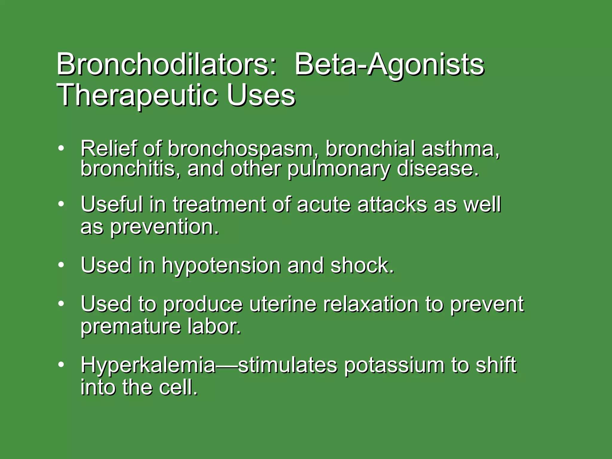 Bronchodilators:  Beta-Agonists Therapeutic Uses Relief of bronchospasm, bronchial asthma, bronchitis, and other pulmonary disease. Useful in treatment of acute attacks as well  as prevention. Used in hypotension and shock. Used to produce uterine relaxation to prevent premature labor. Hyperkalemia—stimulates potassium to shift into the cell. 