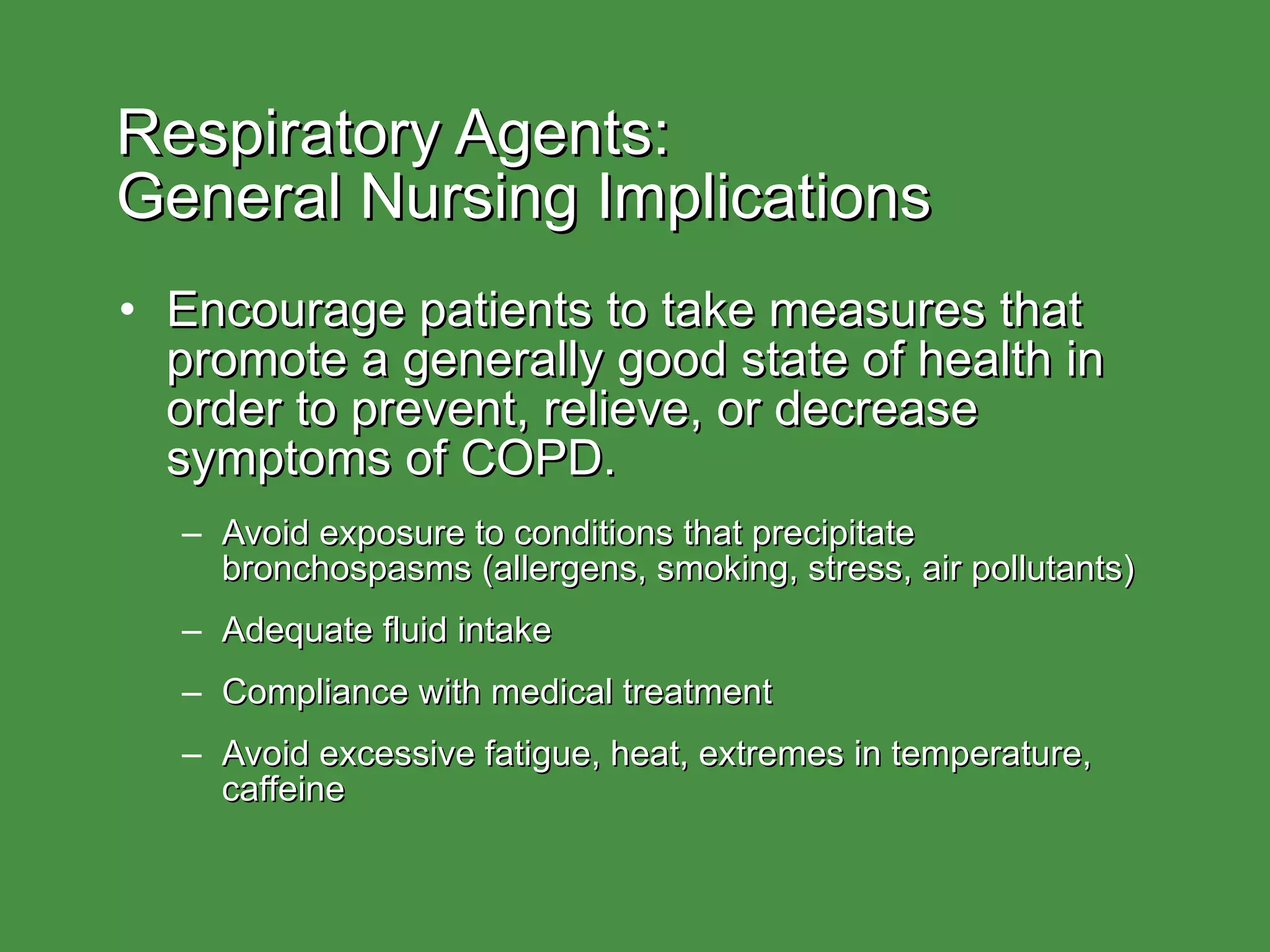 Respiratory Agents:  General Nursing Implications Encourage patients to take measures that promote a generally good state of health in order to prevent, relieve, or decrease symptoms of COPD. Avoid exposure to conditions that precipitate bronchospasms (allergens, smoking, stress, air pollutants) Adequate fluid intake Compliance with medical treatment Avoid excessive fatigue, heat, extremes in temperature, caffeine 
