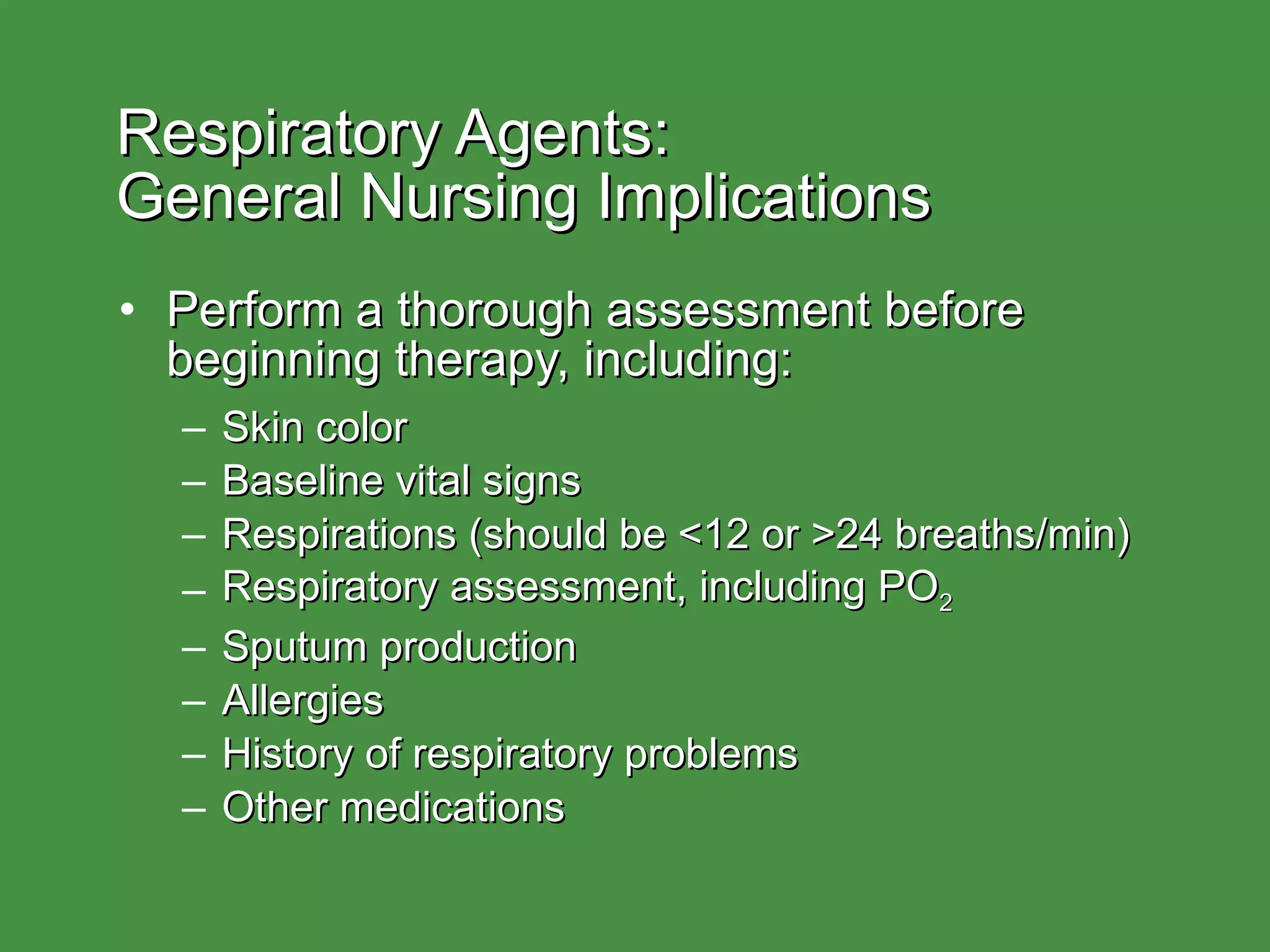Respiratory Agents:  General Nursing Implications Perform a thorough assessment before beginning therapy, including: Skin color Baseline vital signs Respirations (should be <12 or >24 breaths/min) Respiratory assessment, including PO 2 Sputum production Allergies History of respiratory problems Other medications  