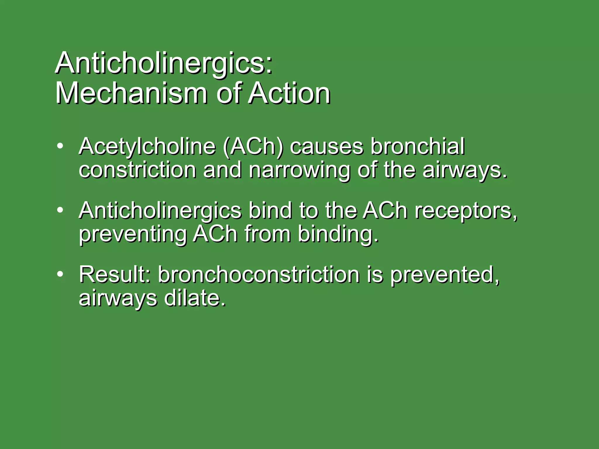 Anticholinergics:  Mechanism of Action Acetylcholine (ACh) causes bronchial constriction and narrowing of the airways. Anticholinergics bind to the ACh receptors, preventing ACh from binding. Result: bronchoconstriction is prevented, airways dilate. 