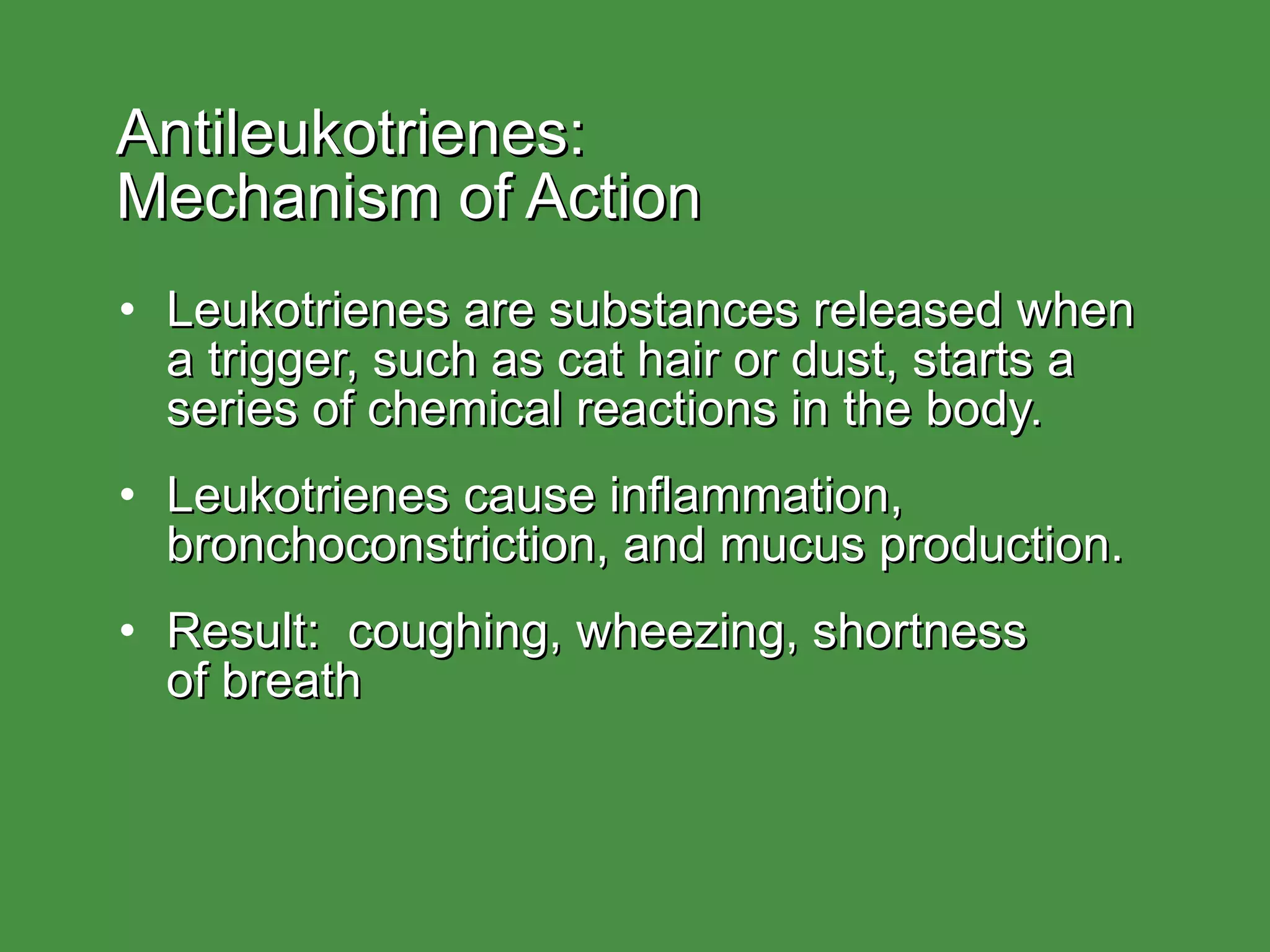 Antileukotrienes:  Mechanism of Action Leukotrienes are substances released when a trigger, such as cat hair or dust, starts a series of chemical reactions in the body. Leukotrienes cause inflammation, bronchoconstriction, and mucus production. Result:  coughing, wheezing, shortness of breath 