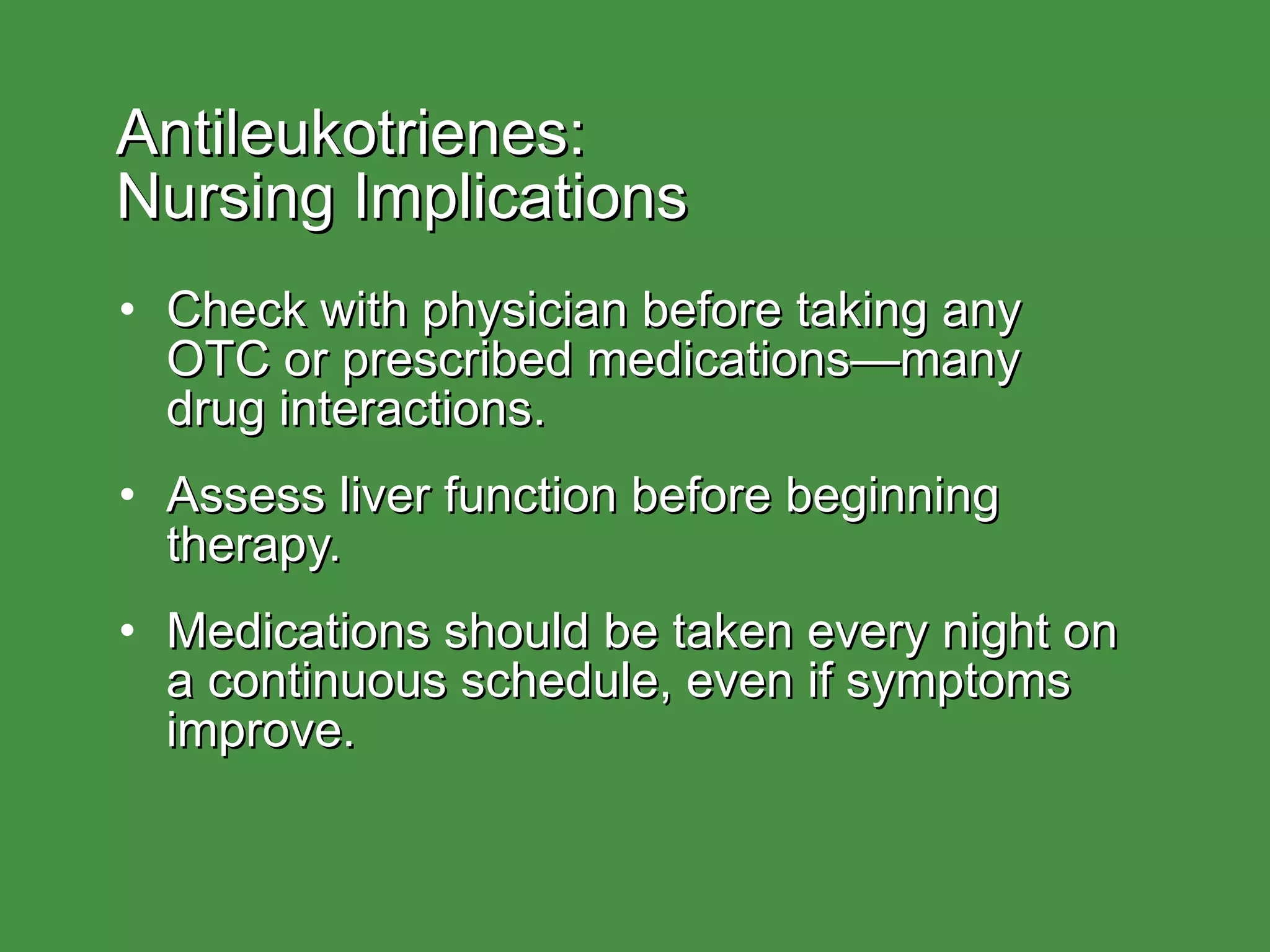 Antileukotrienes:  Nursing Implications Check with physician before taking any  OTC or prescribed medications—many  drug interactions. Assess liver function before beginning therapy. Medications should be taken every night on a continuous schedule, even if symptoms improve. 