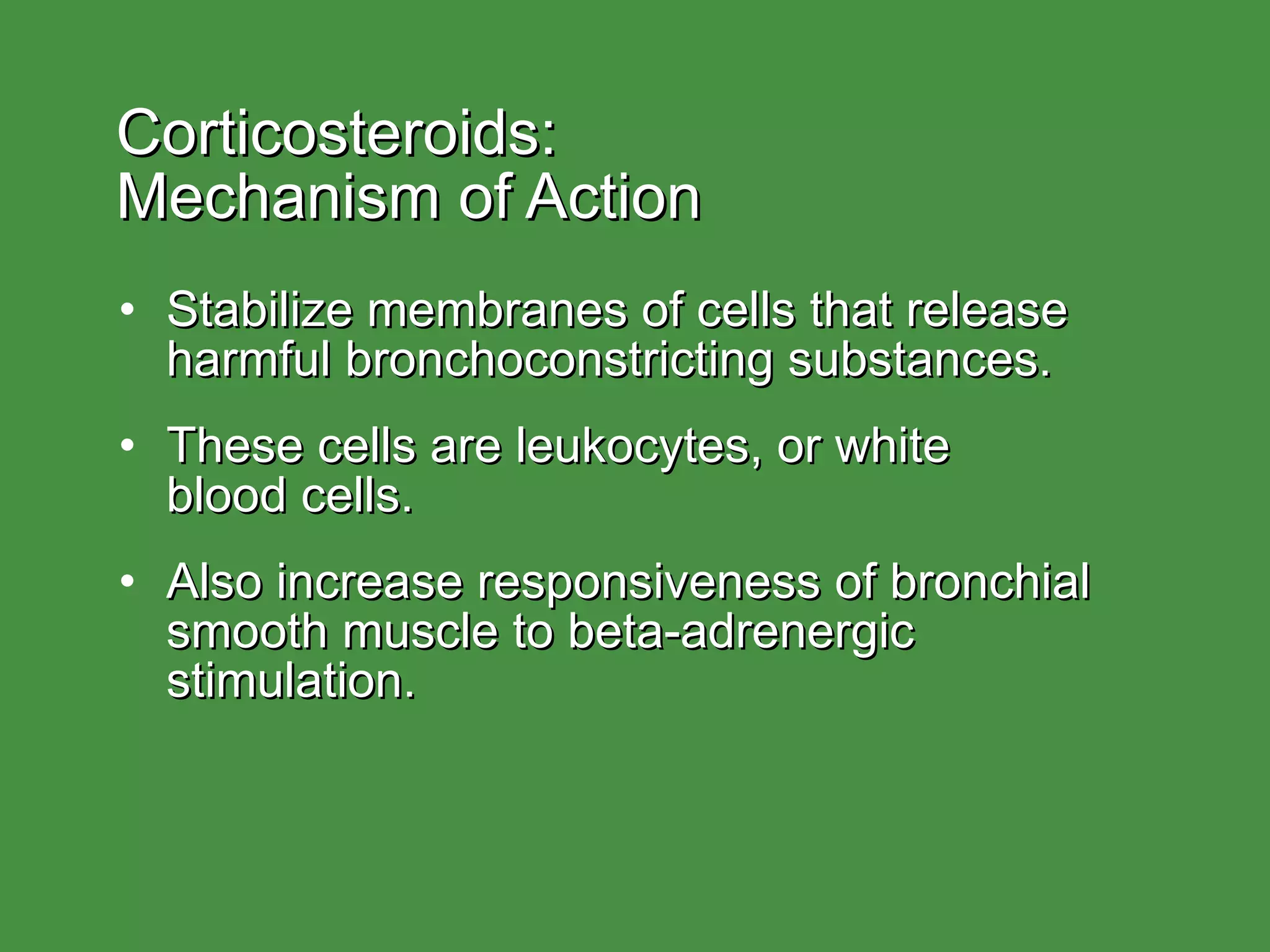 Corticosteroids:  Mechanism of Action Stabilize membranes of cells that release harmful bronchoconstricting substances. These cells are leukocytes, or white  blood cells. Also increase responsiveness of bronchial smooth muscle to beta-adrenergic stimulation. 